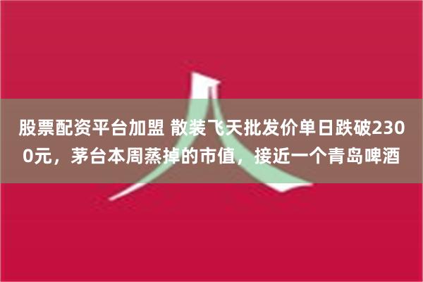 股票配资平台加盟 散装飞天批发价单日跌破2300元，茅台本周蒸掉的市值，接近一个青岛啤酒