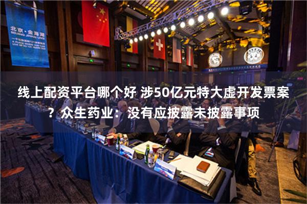 线上配资平台哪个好 涉50亿元特大虚开发票案？众生药业：没有应披露未披露事项