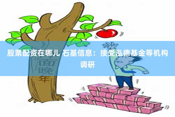 股票配资在哪儿 石基信息：接受泓德基金等机构调研