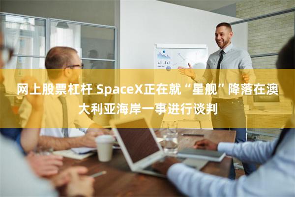 网上股票杠杆 SpaceX正在就“星舰”降落在澳大利亚海岸一事进行谈判