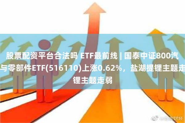 股票配资平台合法吗 ETF最前线 | 国泰中证800汽车与零部件ETF(516110)上涨0.62%，盐湖提锂主题走弱