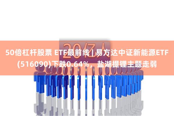 50倍杠杆股票 ETF最前线 | 易方达中证新能源ETF(516090)下跌0.64%，盐湖提锂主题走弱