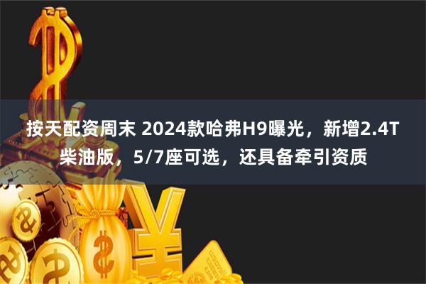 按天配资周末 2024款哈弗H9曝光，新增2.4T柴油版，5/7座可选，还具备牵引资质