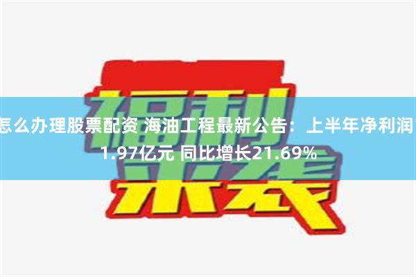 怎么办理股票配资 海油工程最新公告：上半年净利润11.97亿元 同比增长21.69%