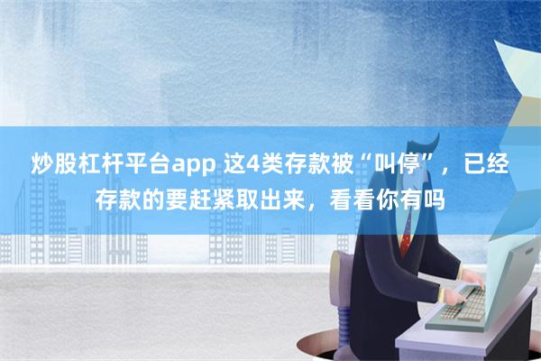 炒股杠杆平台app 这4类存款被“叫停”，已经存款的要赶紧取出来，看看你有吗