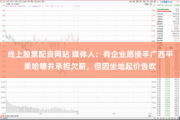 线上股票配资网站 媒体人：有企业愿接手广西平果哈嘹并承担欠薪，但因坐地起价告吹