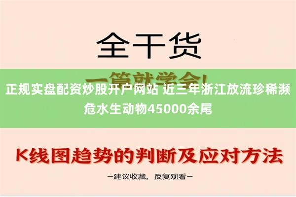 正规实盘配资炒股开户网站 近三年浙江放流珍稀濒危水生动物45000余尾