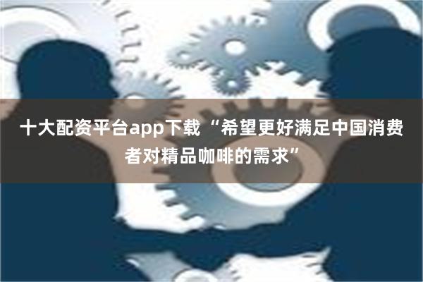 十大配资平台app下载 “希望更好满足中国消费者对精品咖啡的需求”