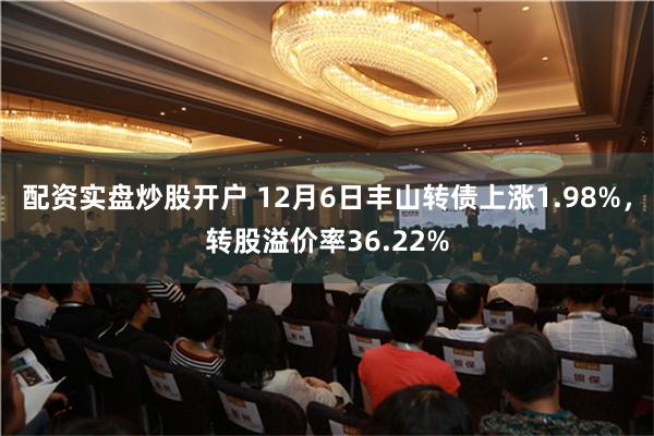 配资实盘炒股开户 12月6日丰山转债上涨1.98%，转股溢价率36.22%