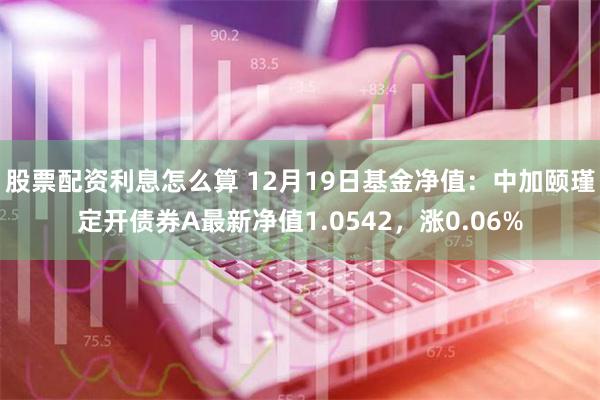 股票配资利息怎么算 12月19日基金净值：中加颐瑾定开债券A最新净值1.0542，涨0.06%