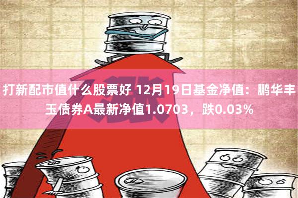 打新配市值什么股票好 12月19日基金净值：鹏华丰玉债券A最新净值1.0703，跌0.03%