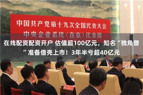 在线配资配资开户 估值超100亿元，知名“独角兽”准备借壳上市！3年半亏超40亿元