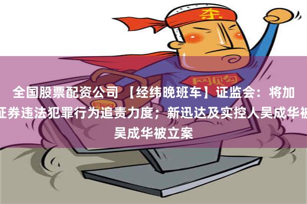 全国股票配资公司 【经纬晚班车】证监会：将加大对证券违法犯罪行为追责力度；新迅达及实控人吴成华被立案