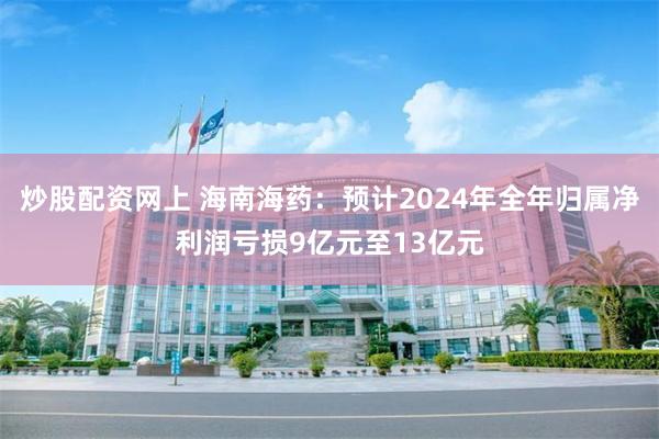 炒股配资网上 海南海药：预计2024年全年归属净利润亏损9亿元至13亿元